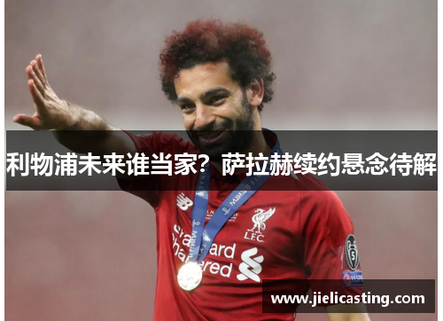 利物浦未来谁当家？萨拉赫续约悬念待解
